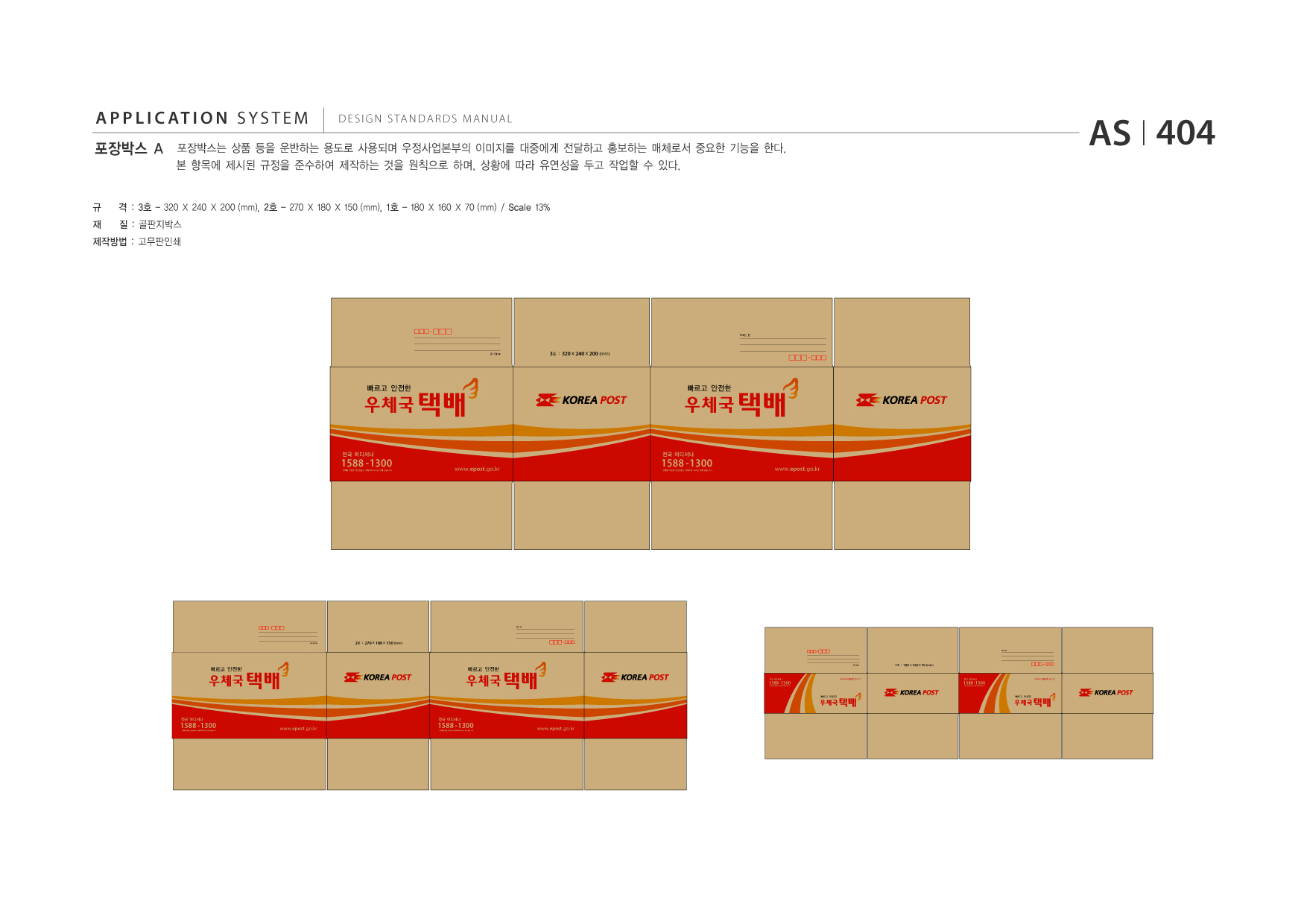 APPLICATION SYSTEM 포장박스 A  DESIGN STANDARDS MANUAL  포장박스는 상품 등을 운반하는 용도로 사용되며 우정사업본부의 이미지를 대중에게 전달하고 홍보하는 매체로서 중요한 기능을 한다. 본 항목에 제시된 규정을 준수하여 제작하는 것을 원칙으로 하며, 상황에 따라 유연성을 두고 작업할 수 있다.  AS I 404  규 재  격 : 3호 - 320 X 240 X 200 (mm), 2호 - 270 X 180 X 150 (mm), 1호 - 180 X 160 X 70 (mm) / Scale 13% 질 : 골판지박스  제작방법 : 고무판인쇄  보내는 분  3호 : 320 x 240 x 200 (mm)  빠르고 안전한  1588 -1300  전국 어디서나  전화를 이용한 개인정보나 계좌이체 요구는 전화 금융 사기  www.epost .go.kr  2호 : 270 x 180 x 150 (mm) 받는 분  빠르고 안전한  빠르고 안전한 1588 -1300 전화를 이용한 개인정보나 계좌이체 요구는 전화 금융 사기  전국 어디서나  www.epost .go.kr  빠르고 안전한  1588 -1300 전화를 이용한 개인정보나 계좌이체 요구는 전화 금융 사기  전국 어디서나  www.epost .go.kr  1588 -1300 전화를 이용한 개인정보나 계좌이체 요구는 전화 금융 사기  전국 어디서나  www.epost .go.kr  보내는 분  보내는 분 받는 분 보내는 분  빠르고 안전한  1588 -1300  전국 어디서나  전화를 이용한 개인정보나 계좌이체 요구는 전화 금융 사기  www.epost .go.kr  1호 : 180 x 160 x 70 (mm)  1588 -1300 전화를 이용한 개인정보나 계좌이체 요구는 전화 금융 사기  전국 어디서나  www.epost .go.kr  빠르고 안전한